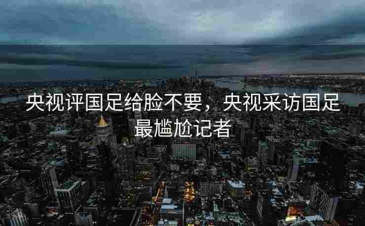 央视评国足给脸不要，央视采访国足最尴尬记者